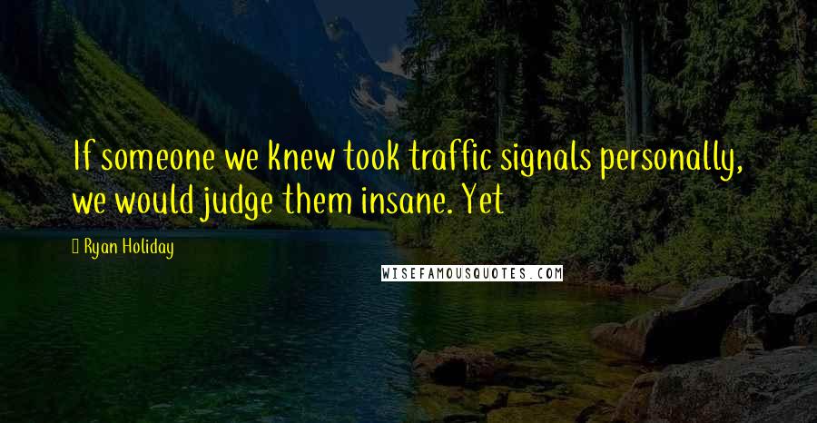 Ryan Holiday Quotes: If someone we knew took traffic signals personally, we would judge them insane. Yet