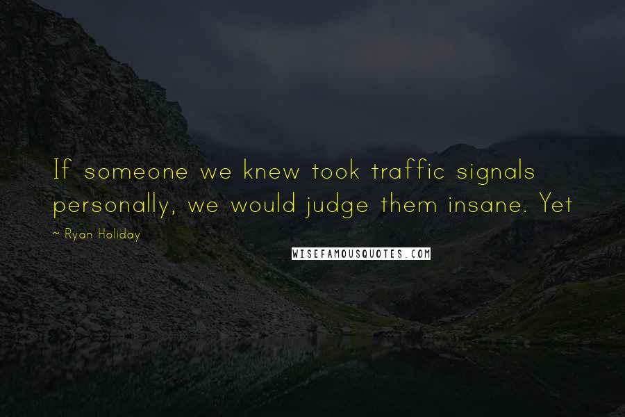 Ryan Holiday Quotes: If someone we knew took traffic signals personally, we would judge them insane. Yet