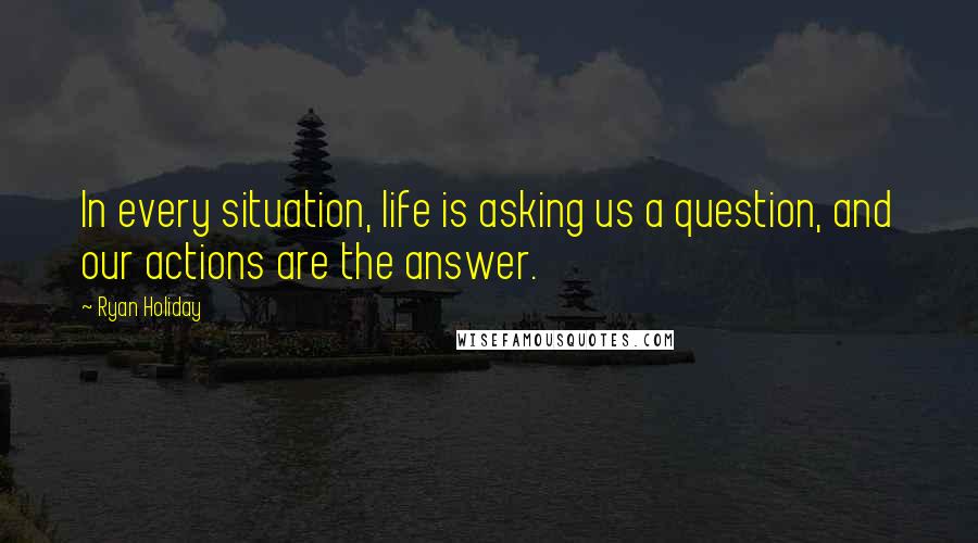 Ryan Holiday Quotes: In every situation, life is asking us a question, and our actions are the answer.