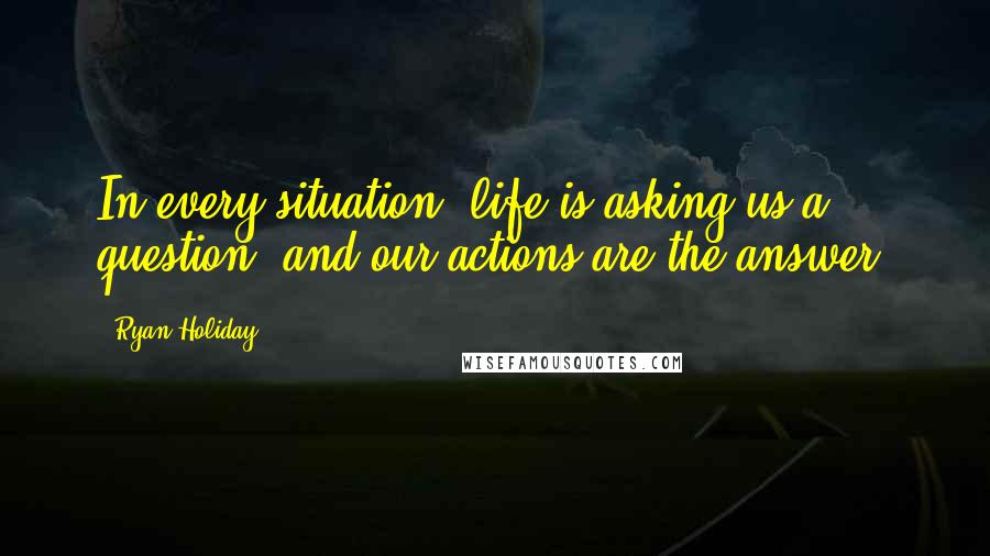 Ryan Holiday Quotes: In every situation, life is asking us a question, and our actions are the answer.