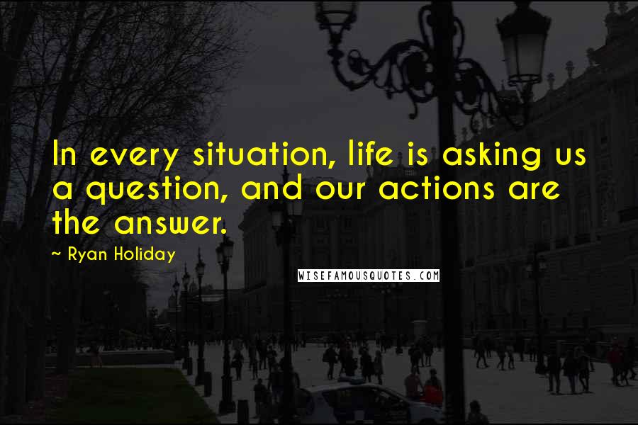 Ryan Holiday Quotes: In every situation, life is asking us a question, and our actions are the answer.