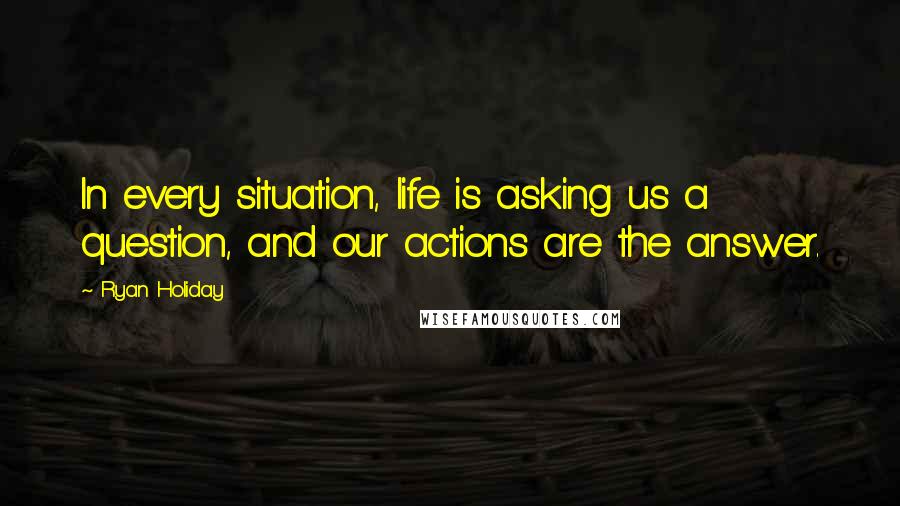 Ryan Holiday Quotes: In every situation, life is asking us a question, and our actions are the answer.