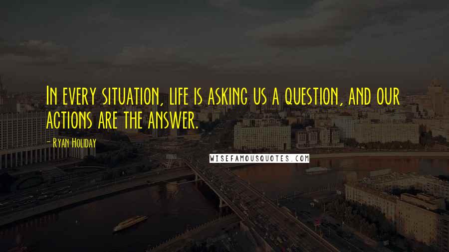 Ryan Holiday Quotes: In every situation, life is asking us a question, and our actions are the answer.