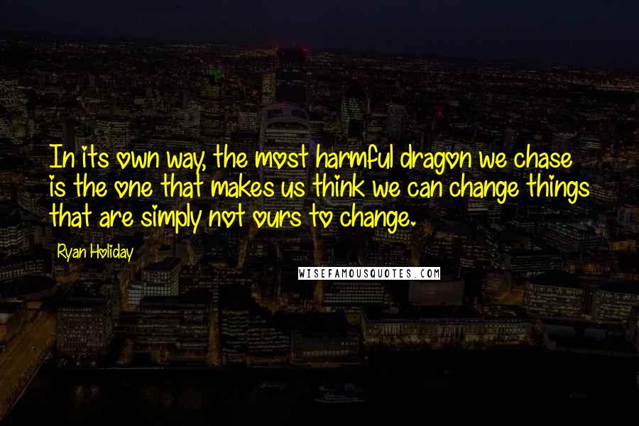 Ryan Holiday Quotes: In its own way, the most harmful dragon we chase is the one that makes us think we can change things that are simply not ours to change.