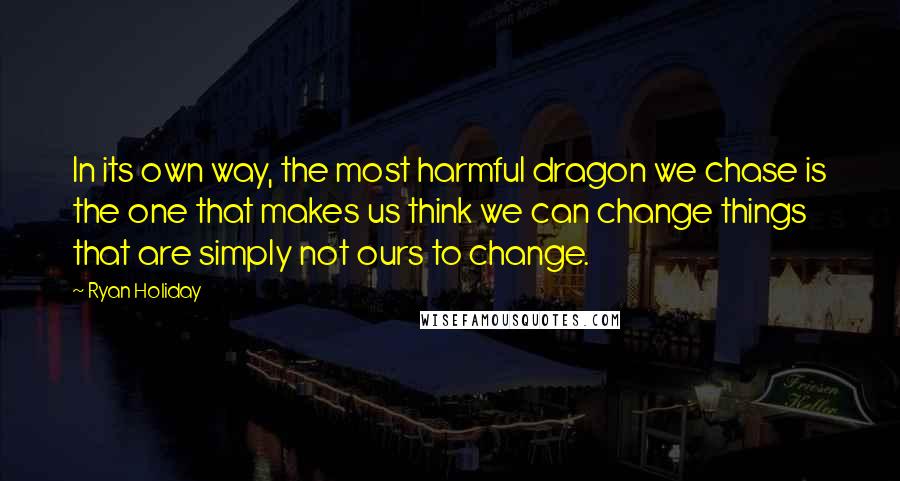 Ryan Holiday Quotes: In its own way, the most harmful dragon we chase is the one that makes us think we can change things that are simply not ours to change.