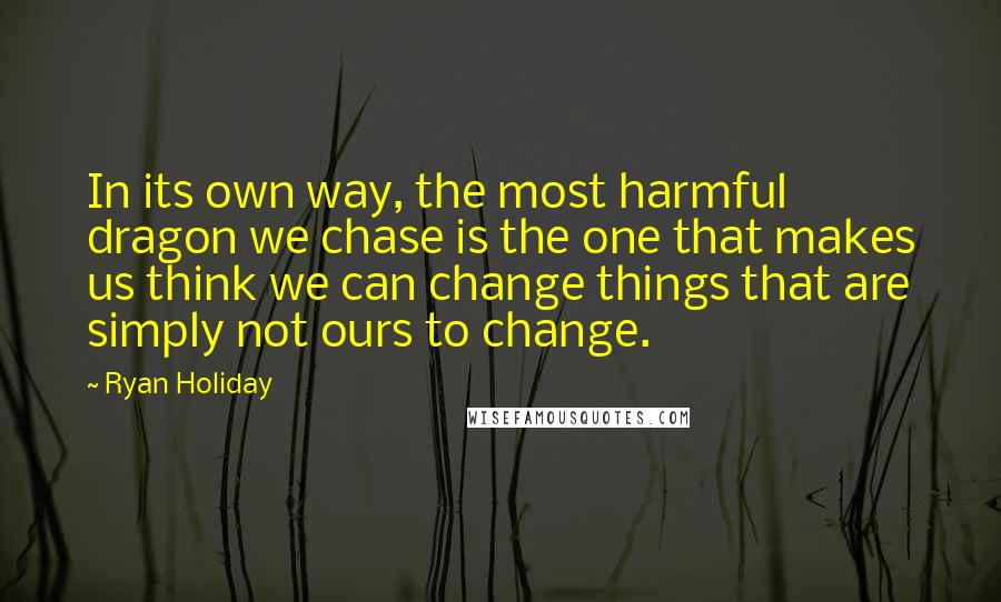 Ryan Holiday Quotes: In its own way, the most harmful dragon we chase is the one that makes us think we can change things that are simply not ours to change.