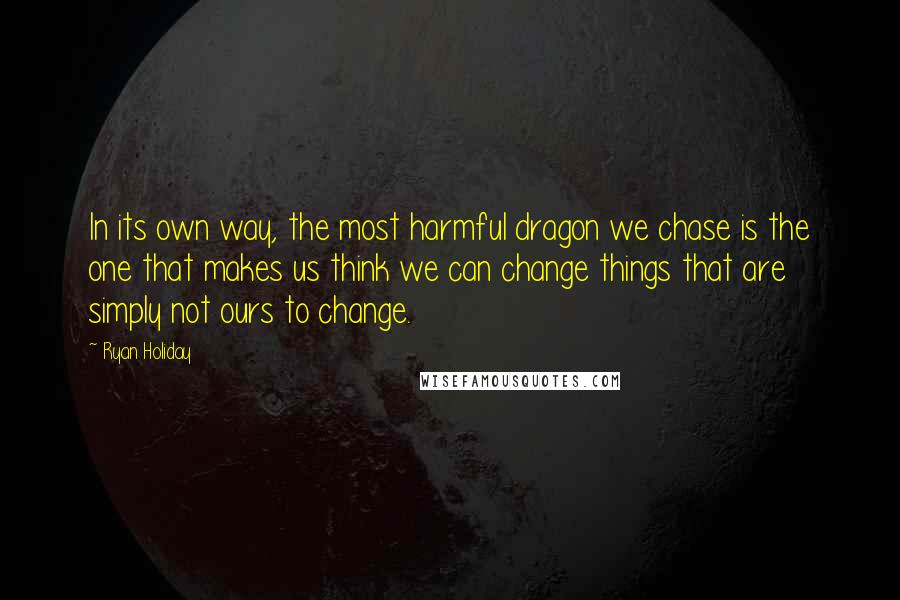 Ryan Holiday Quotes: In its own way, the most harmful dragon we chase is the one that makes us think we can change things that are simply not ours to change.