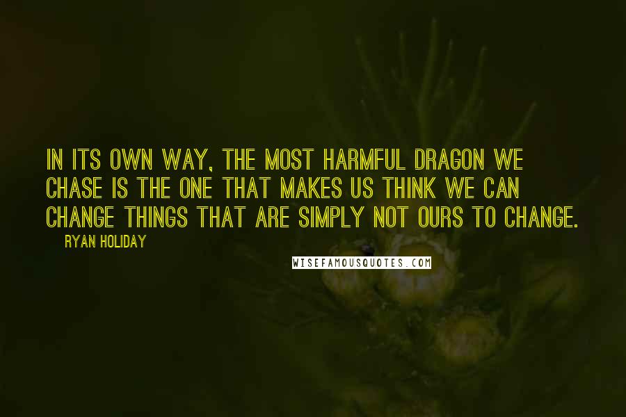 Ryan Holiday Quotes: In its own way, the most harmful dragon we chase is the one that makes us think we can change things that are simply not ours to change.