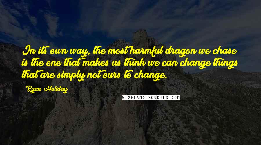 Ryan Holiday Quotes: In its own way, the most harmful dragon we chase is the one that makes us think we can change things that are simply not ours to change.