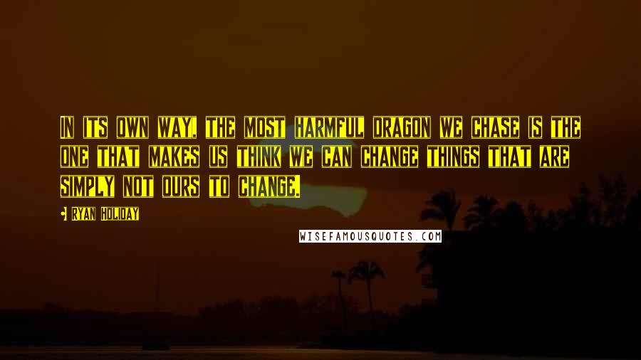 Ryan Holiday Quotes: In its own way, the most harmful dragon we chase is the one that makes us think we can change things that are simply not ours to change.