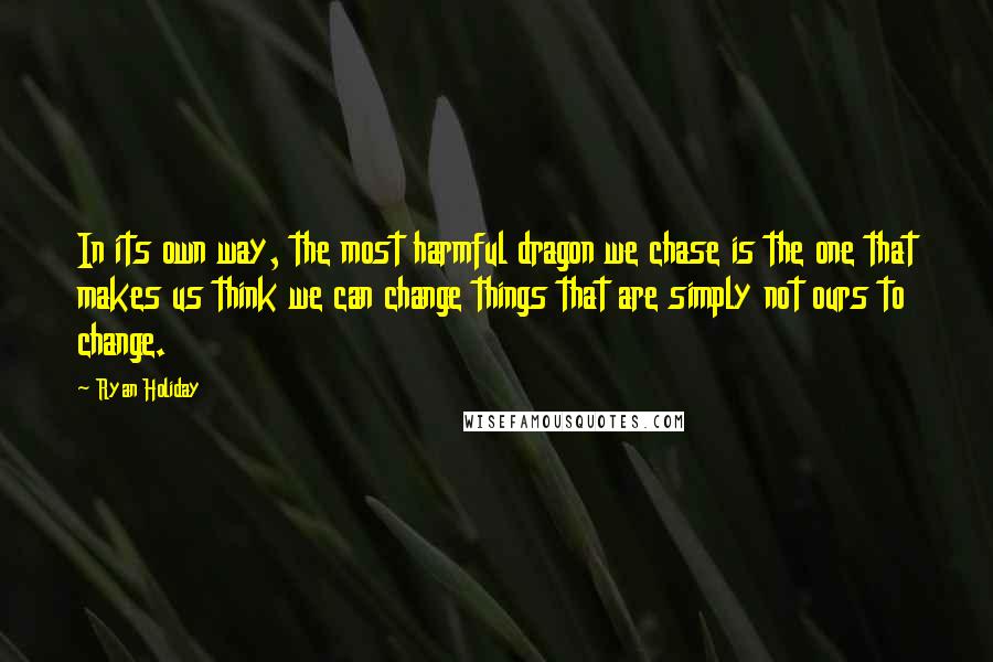 Ryan Holiday Quotes: In its own way, the most harmful dragon we chase is the one that makes us think we can change things that are simply not ours to change.