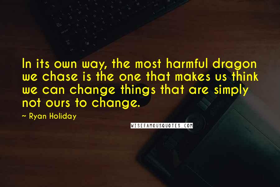 Ryan Holiday Quotes: In its own way, the most harmful dragon we chase is the one that makes us think we can change things that are simply not ours to change.