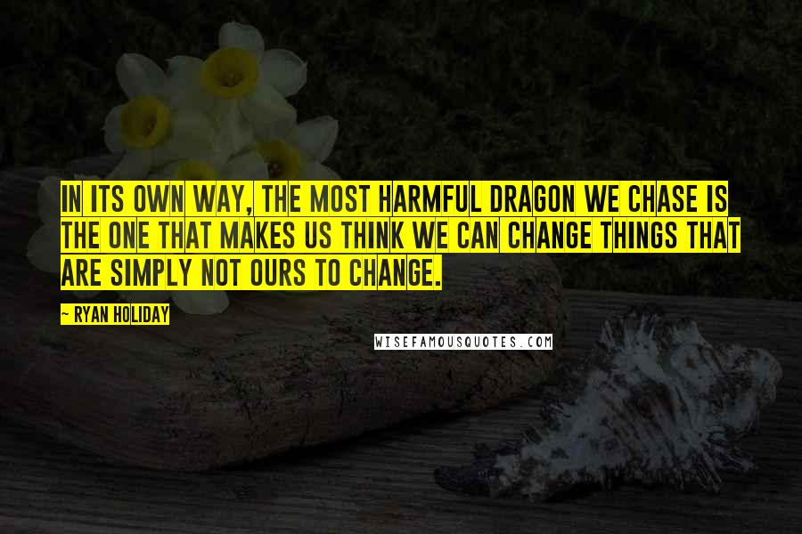 Ryan Holiday Quotes: In its own way, the most harmful dragon we chase is the one that makes us think we can change things that are simply not ours to change.