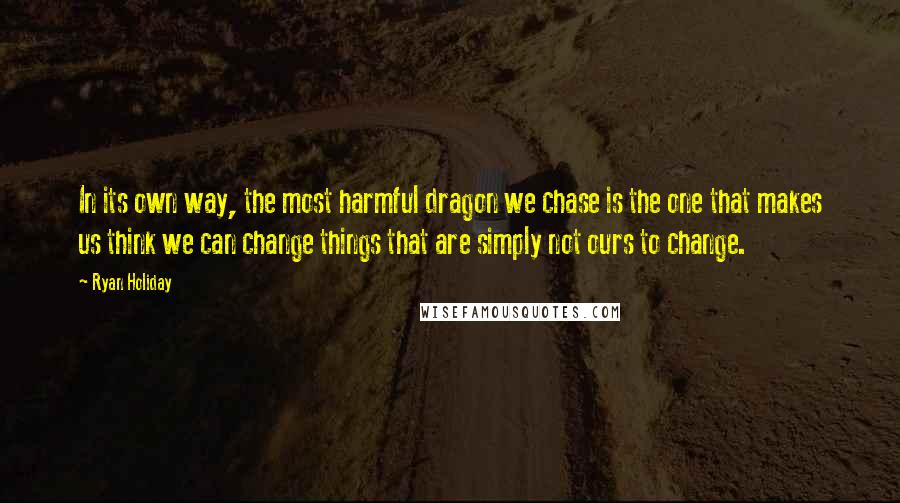 Ryan Holiday Quotes: In its own way, the most harmful dragon we chase is the one that makes us think we can change things that are simply not ours to change.