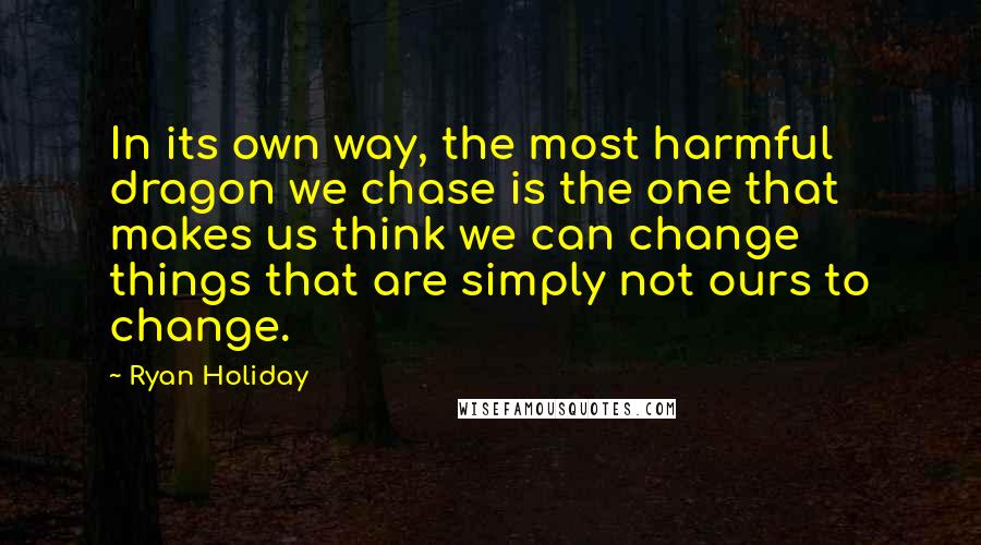 Ryan Holiday Quotes: In its own way, the most harmful dragon we chase is the one that makes us think we can change things that are simply not ours to change.