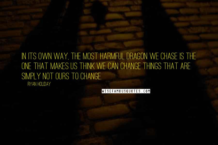 Ryan Holiday Quotes: In its own way, the most harmful dragon we chase is the one that makes us think we can change things that are simply not ours to change.