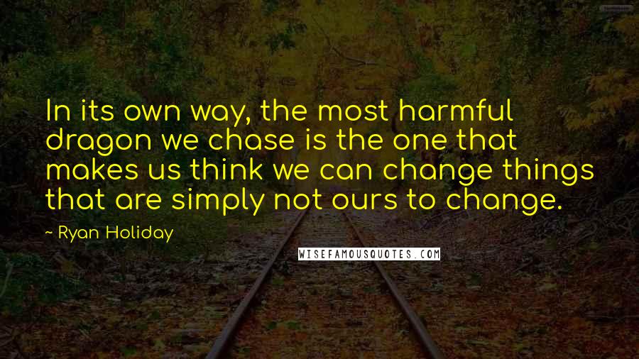 Ryan Holiday Quotes: In its own way, the most harmful dragon we chase is the one that makes us think we can change things that are simply not ours to change.