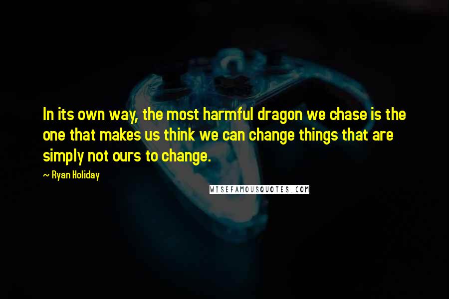 Ryan Holiday Quotes: In its own way, the most harmful dragon we chase is the one that makes us think we can change things that are simply not ours to change.