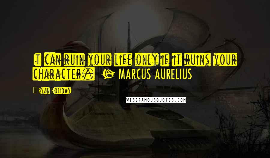 Ryan Holiday Quotes: It can ruin your life only if it ruins your character.  - MARCUS AURELIUS