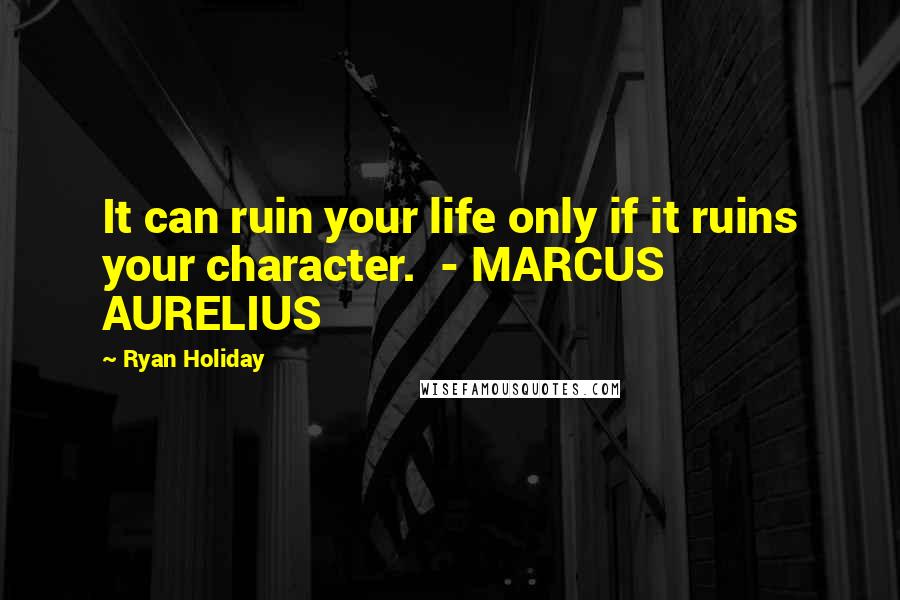 Ryan Holiday Quotes: It can ruin your life only if it ruins your character.  - MARCUS AURELIUS