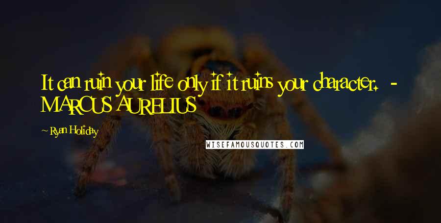 Ryan Holiday Quotes: It can ruin your life only if it ruins your character.  - MARCUS AURELIUS