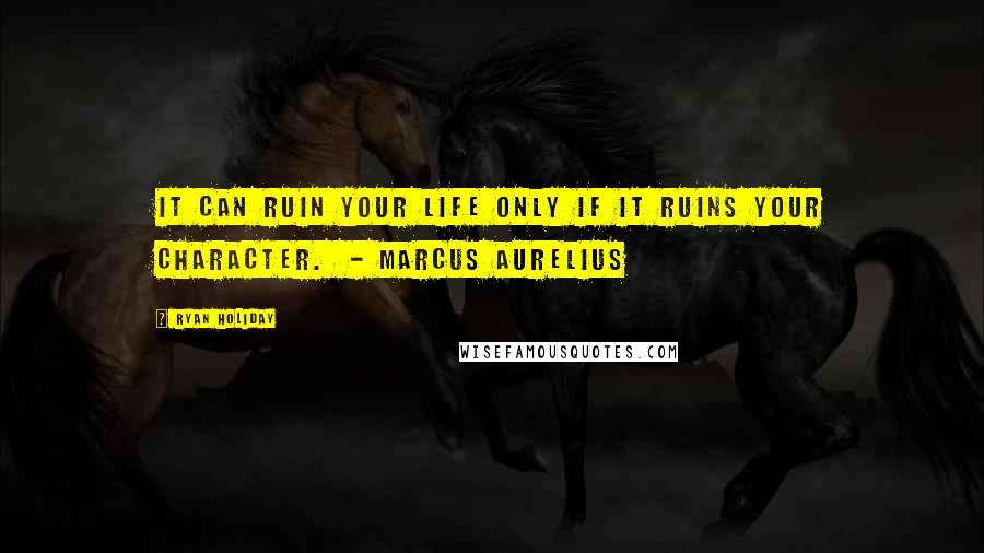 Ryan Holiday Quotes: It can ruin your life only if it ruins your character.  - MARCUS AURELIUS