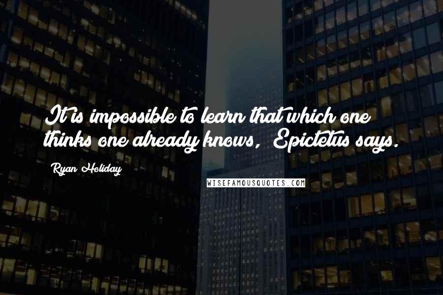 Ryan Holiday Quotes: It is impossible to learn that which one thinks one already knows," Epictetus says.