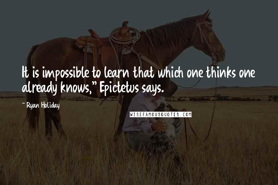 Ryan Holiday Quotes: It is impossible to learn that which one thinks one already knows," Epictetus says.