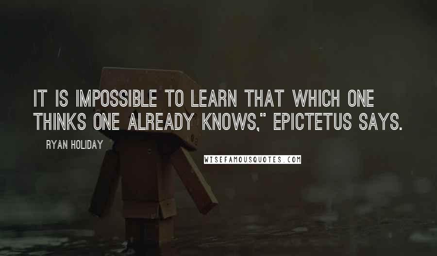 Ryan Holiday Quotes: It is impossible to learn that which one thinks one already knows," Epictetus says.