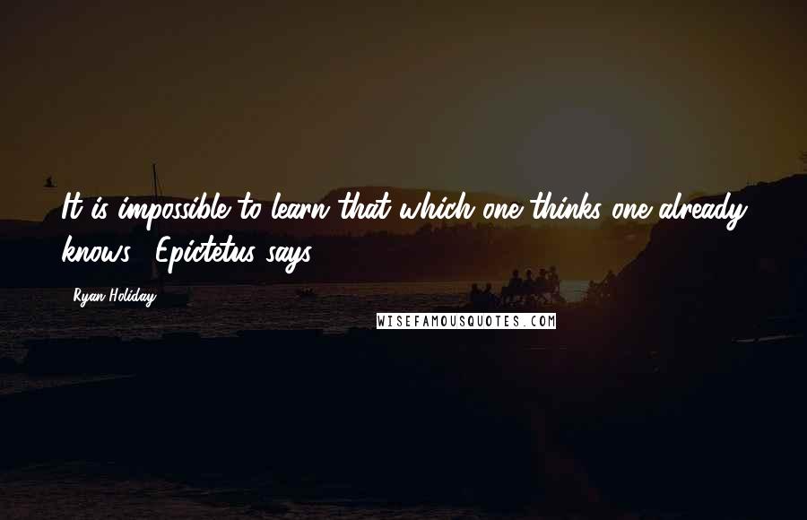 Ryan Holiday Quotes: It is impossible to learn that which one thinks one already knows," Epictetus says.