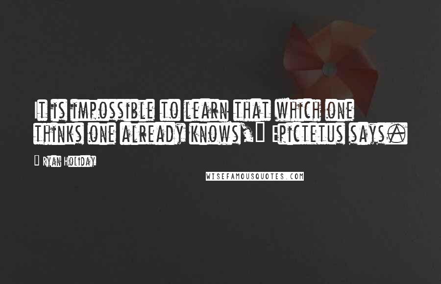 Ryan Holiday Quotes: It is impossible to learn that which one thinks one already knows," Epictetus says.