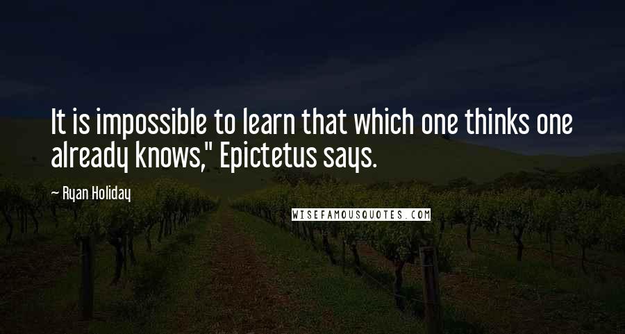 Ryan Holiday Quotes: It is impossible to learn that which one thinks one already knows," Epictetus says.