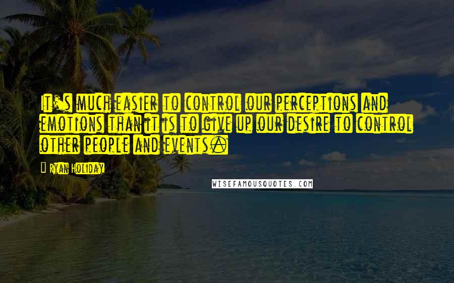 Ryan Holiday Quotes: It's much easier to control our perceptions and emotions than it is to give up our desire to control other people and events.