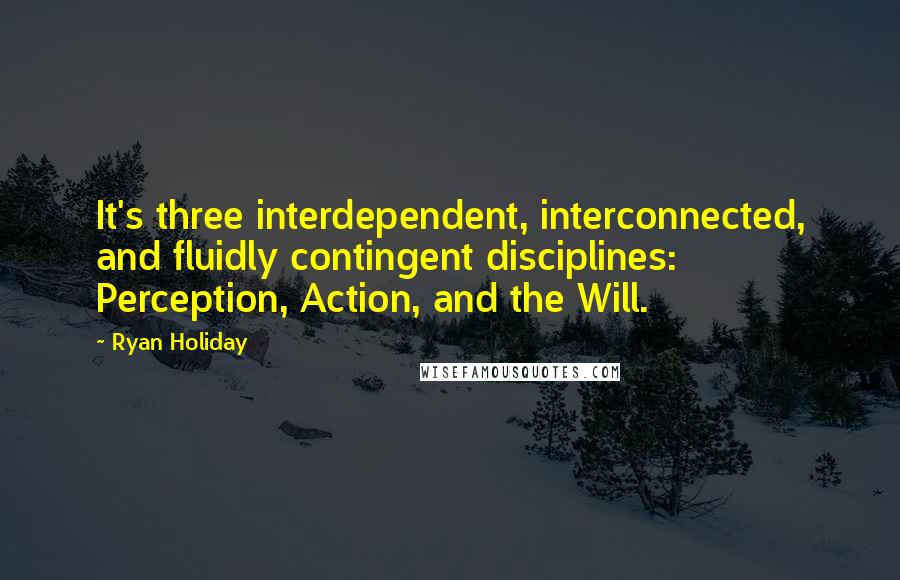 Ryan Holiday Quotes: It's three interdependent, interconnected, and fluidly contingent disciplines: Perception, Action, and the Will.