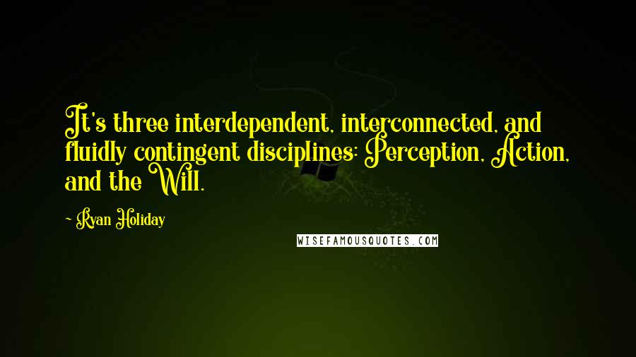 Ryan Holiday Quotes: It's three interdependent, interconnected, and fluidly contingent disciplines: Perception, Action, and the Will.