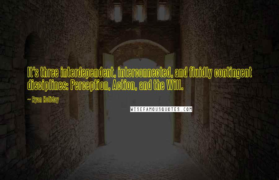 Ryan Holiday Quotes: It's three interdependent, interconnected, and fluidly contingent disciplines: Perception, Action, and the Will.