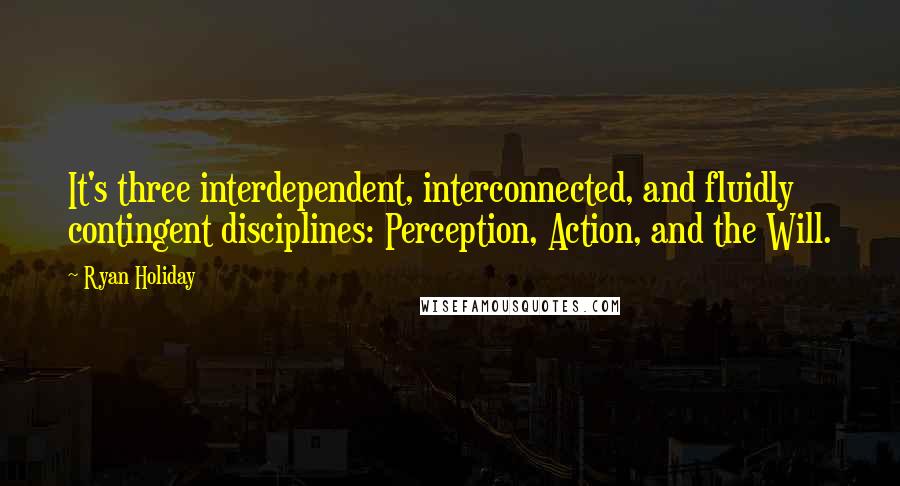 Ryan Holiday Quotes: It's three interdependent, interconnected, and fluidly contingent disciplines: Perception, Action, and the Will.