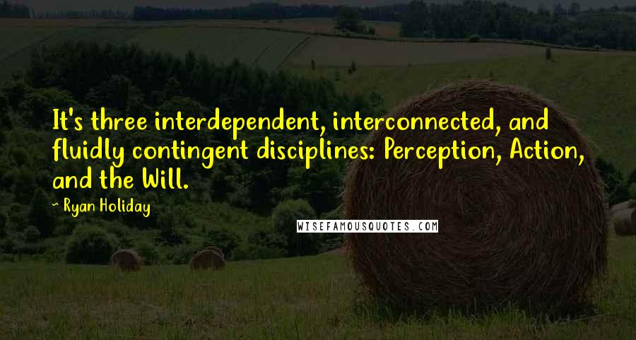 Ryan Holiday Quotes: It's three interdependent, interconnected, and fluidly contingent disciplines: Perception, Action, and the Will.