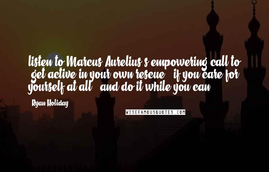 Ryan Holiday Quotes: listen to Marcus Aurelius's empowering call to "get active in your own rescue - if you care for yourself at all - and do it while you can.