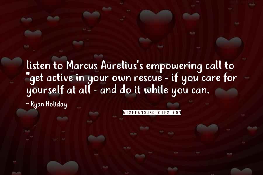 Ryan Holiday Quotes: listen to Marcus Aurelius's empowering call to "get active in your own rescue - if you care for yourself at all - and do it while you can.