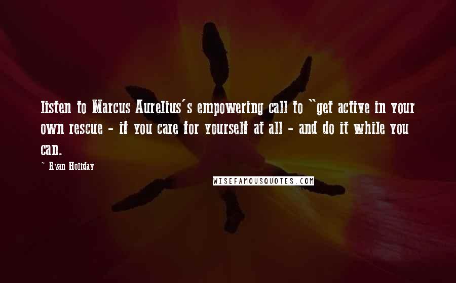 Ryan Holiday Quotes: listen to Marcus Aurelius's empowering call to "get active in your own rescue - if you care for yourself at all - and do it while you can.