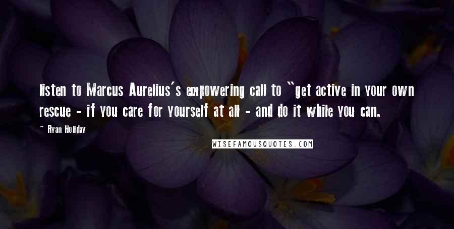 Ryan Holiday Quotes: listen to Marcus Aurelius's empowering call to "get active in your own rescue - if you care for yourself at all - and do it while you can.