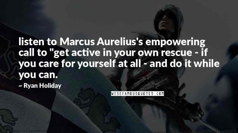 Ryan Holiday Quotes: listen to Marcus Aurelius's empowering call to "get active in your own rescue - if you care for yourself at all - and do it while you can.