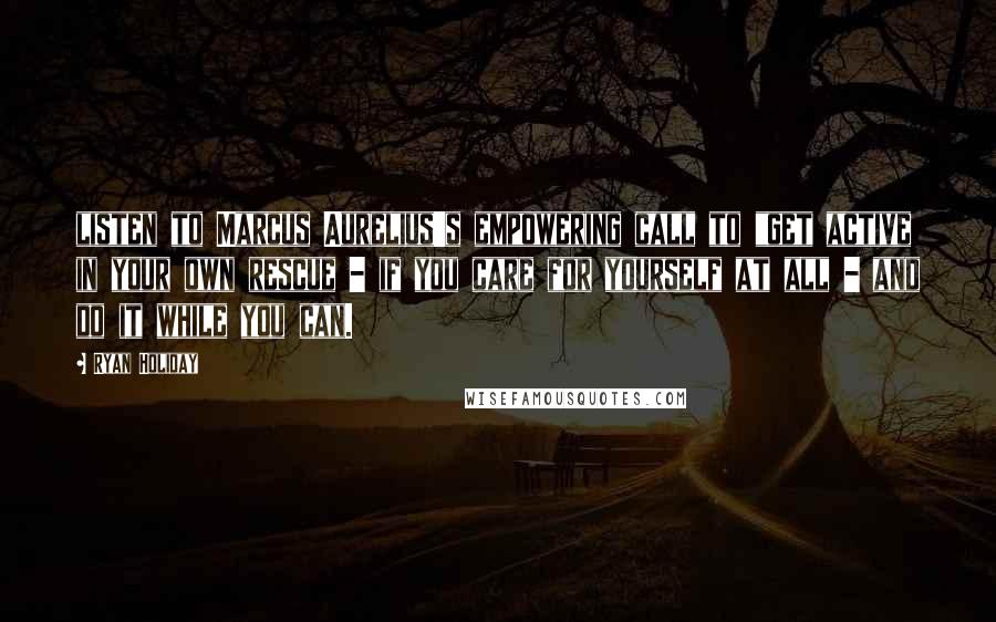 Ryan Holiday Quotes: listen to Marcus Aurelius's empowering call to "get active in your own rescue - if you care for yourself at all - and do it while you can.