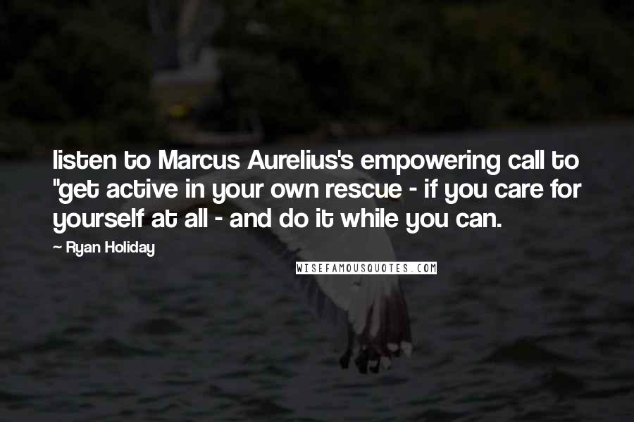 Ryan Holiday Quotes: listen to Marcus Aurelius's empowering call to "get active in your own rescue - if you care for yourself at all - and do it while you can.