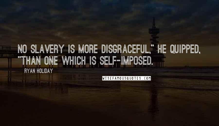 Ryan Holiday Quotes: No slavery is more disgraceful," he quipped, "than one which is self-imposed.