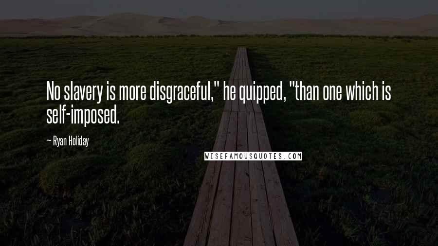 Ryan Holiday Quotes: No slavery is more disgraceful," he quipped, "than one which is self-imposed.
