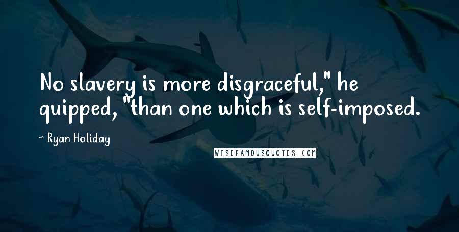 Ryan Holiday Quotes: No slavery is more disgraceful," he quipped, "than one which is self-imposed.