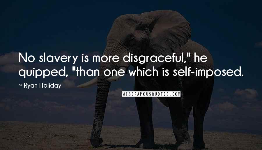 Ryan Holiday Quotes: No slavery is more disgraceful," he quipped, "than one which is self-imposed.