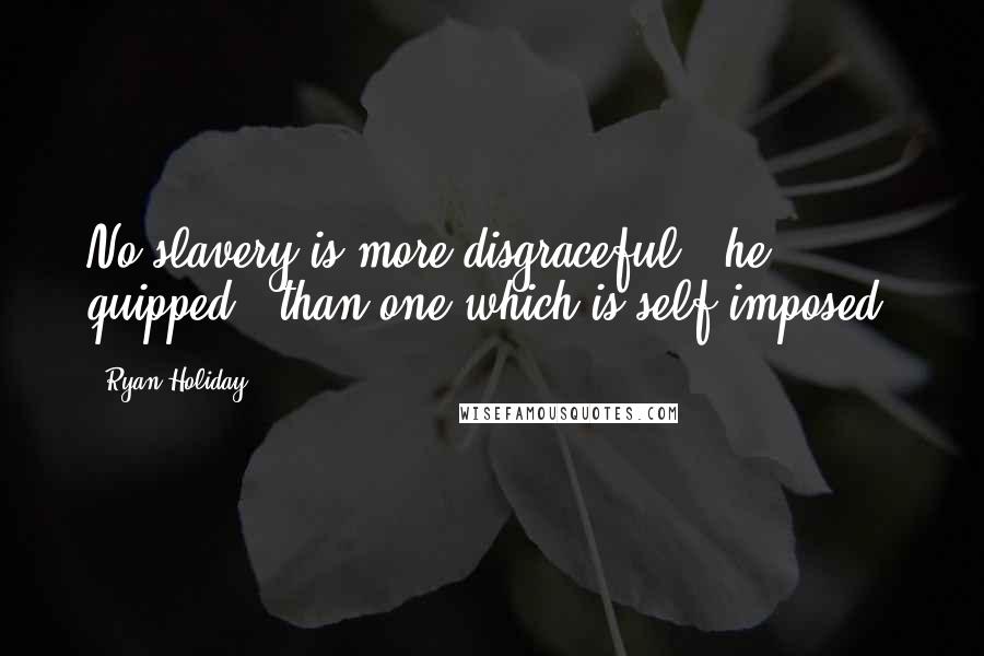 Ryan Holiday Quotes: No slavery is more disgraceful," he quipped, "than one which is self-imposed.
